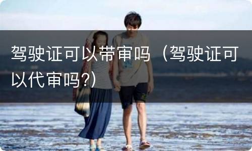 驾驶证可以带审吗（驾驶证可以代审吗?）