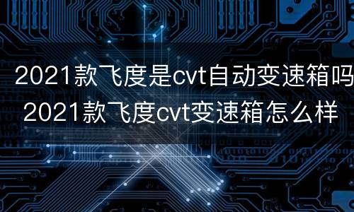 2021款飞度是cvt自动变速箱吗 2021款飞度cvt变速箱怎么样