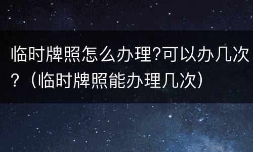 临时牌照怎么办理?可以办几次?（临时牌照能办理几次）