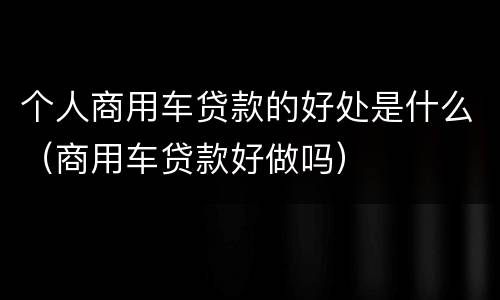 个人商用车贷款的好处是什么（商用车贷款好做吗）