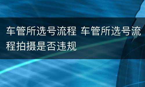 车管所选号流程 车管所选号流程拍摄是否违规