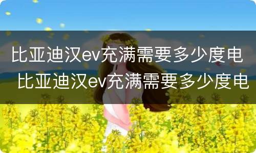 比亚迪汉ev充满需要多少度电 比亚迪汉ev充满需要多少度电