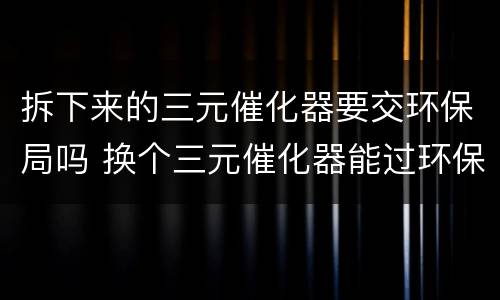 拆下来的三元催化器要交环保局吗 换个三元催化器能过环保吗