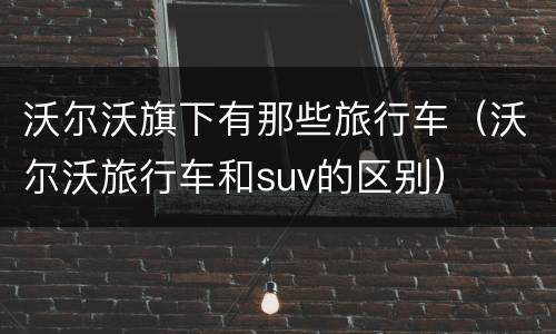 沃尔沃旗下有那些旅行车（沃尔沃旅行车和suv的区别）