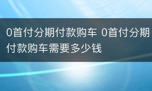 0首付分期付款购车 0首付分期付款购车需要多少钱