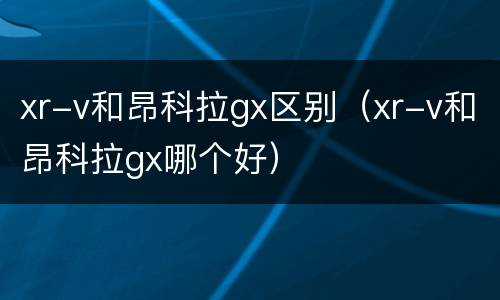 xr-v和昂科拉gx区别（xr-v和昂科拉gx哪个好）