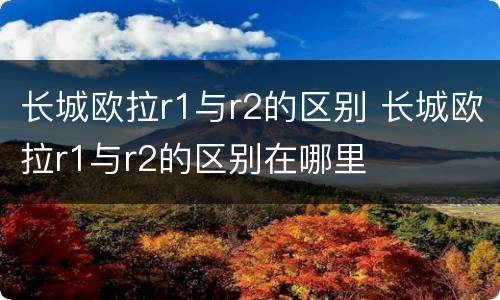 长城欧拉r1与r2的区别 长城欧拉r1与r2的区别在哪里