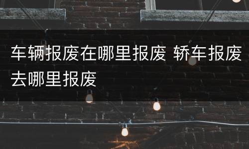 车辆报废在哪里报废 轿车报废去哪里报废
