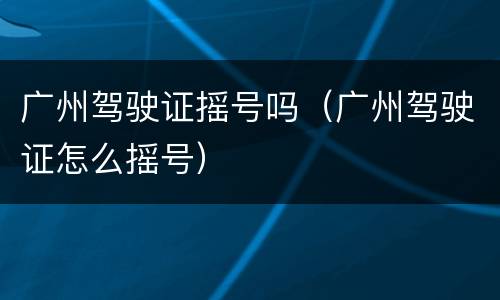 广州驾驶证摇号吗（广州驾驶证怎么摇号）