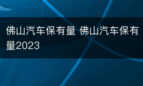 佛山汽车保有量 佛山汽车保有量2023