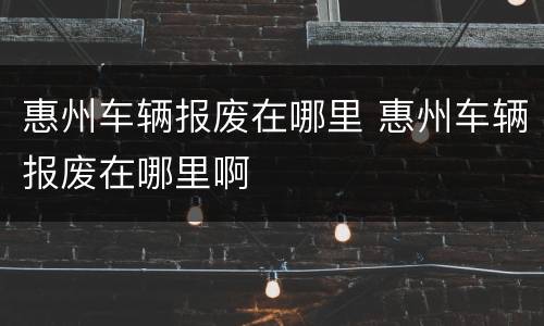 惠州车辆报废在哪里 惠州车辆报废在哪里啊