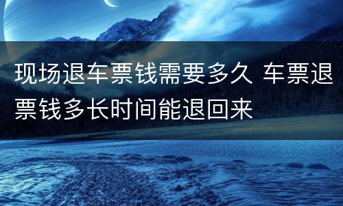 现场退车票钱需要多久 车票退票钱多长时间能退回来