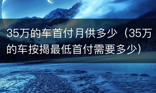 35万的车首付月供多少（35万的车按揭最低首付需要多少）