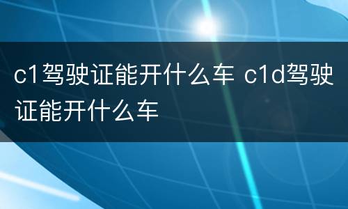 c1驾驶证能开什么车 c1d驾驶证能开什么车