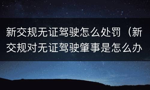 新交规无证驾驶怎么处罚（新交规对无证驾驶肇事是怎么办）