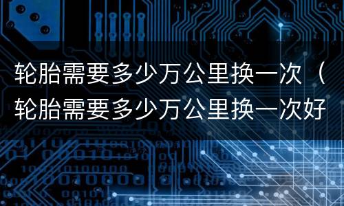 轮胎需要多少万公里换一次（轮胎需要多少万公里换一次好）