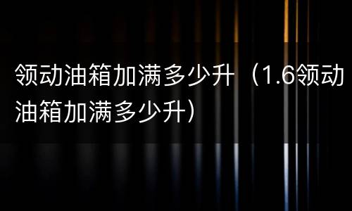 领动油箱加满多少升（1.6领动油箱加满多少升）