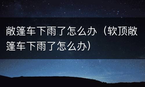 敞篷车下雨了怎么办（软顶敞篷车下雨了怎么办）