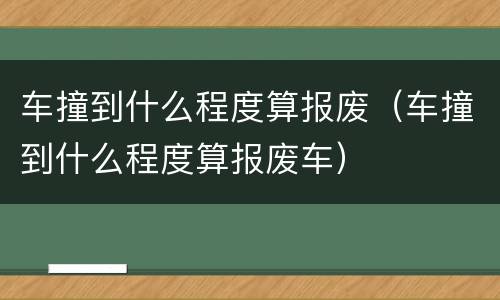 车撞到什么程度算报废（车撞到什么程度算报废车）