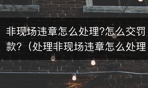 非现场违章怎么处理?怎么交罚款?（处理非现场违章怎么处理）