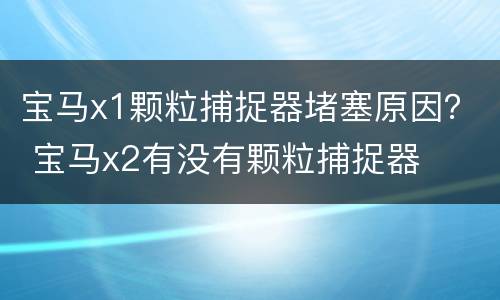 宝马x1颗粒捕捉器堵塞原因？ 宝马x2有没有颗粒捕捉器