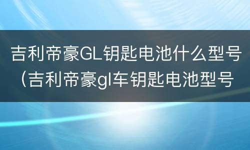 吉利帝豪GL钥匙电池什么型号（吉利帝豪gl车钥匙电池型号）