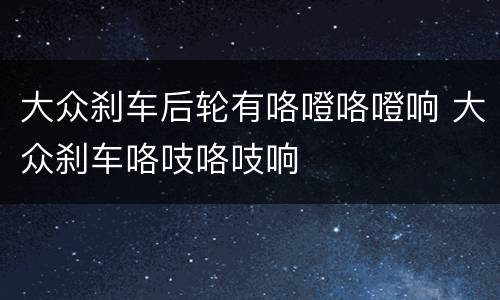 大众刹车后轮有咯噔咯噔响 大众刹车咯吱咯吱响