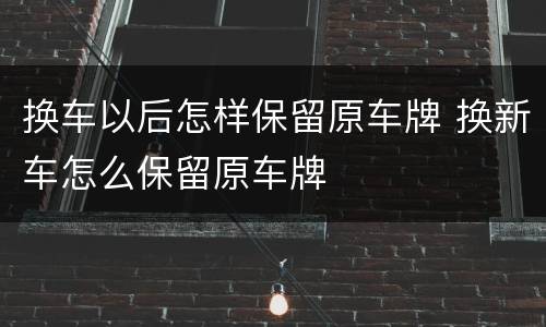 换车以后怎样保留原车牌 换新车怎么保留原车牌
