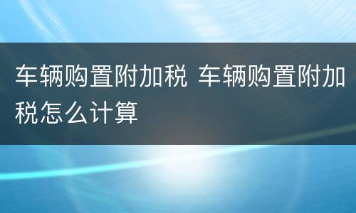 车辆购置附加税 车辆购置附加税怎么计算