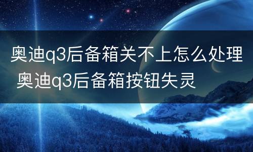 奥迪q3后备箱关不上怎么处理 奥迪q3后备箱按钮失灵