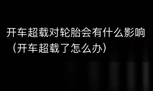 开车超载对轮胎会有什么影响（开车超载了怎么办）