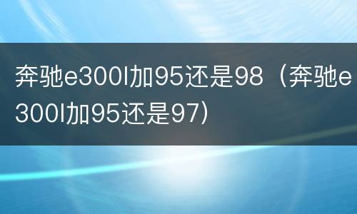 奔驰e300l加95还是98（奔驰e300l加95还是97）