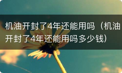 机油开封了4年还能用吗（机油开封了4年还能用吗多少钱）