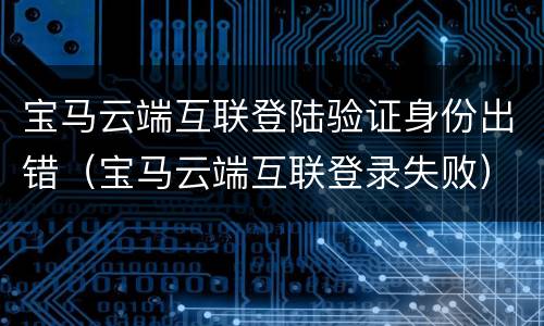 宝马云端互联登陆验证身份出错（宝马云端互联登录失败）