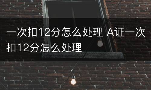 一次扣12分怎么处理 A证一次扣12分怎么处理