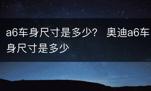 a6车身尺寸是多少？ 奥迪a6车身尺寸是多少