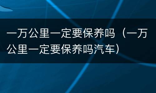 一万公里一定要保养吗（一万公里一定要保养吗汽车）