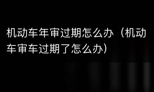 机动车年审过期怎么办（机动车审车过期了怎么办）