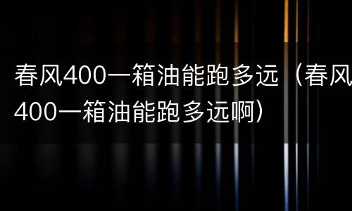春风400一箱油能跑多远（春风400一箱油能跑多远啊）