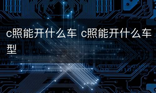 c照能开什么车 c照能开什么车型