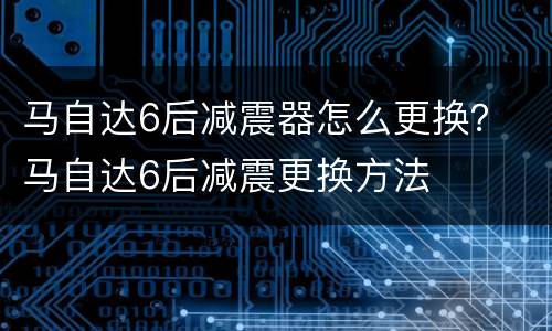 马自达6后减震器怎么更换？ 马自达6后减震更换方法