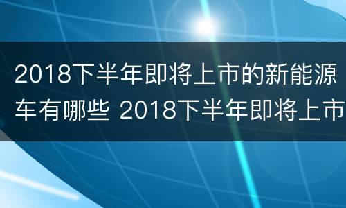 2018下半年即将上市的新能源车有哪些 2018下半年即将上市的新能源车有哪些车型