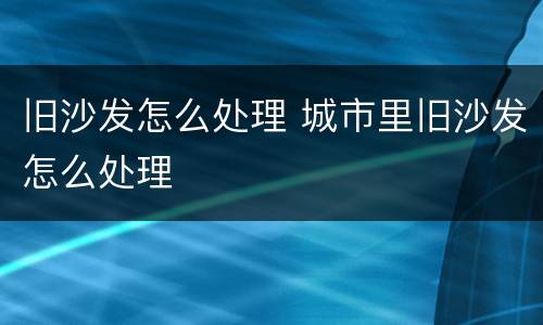 旧沙发怎么处理 城市里旧沙发怎么处理