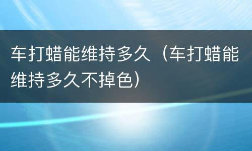 车打蜡能维持多久（车打蜡能维持多久不掉色）
