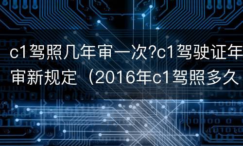 c1驾照几年审一次?c1驾驶证年审新规定（2016年c1驾照多久年审一次）