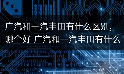 广汽和一汽丰田有什么区别，哪个好 广汽和一汽丰田有什么区别,哪个好一点