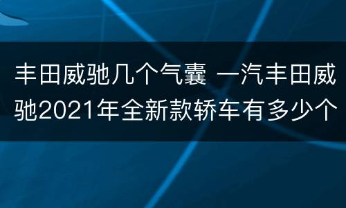 丰田威驰几个气囊 一汽丰田威驰2021年全新款轿车有多少个气囊