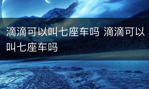 滴滴可以叫七座车吗 滴滴可以叫七座车吗