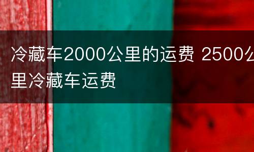 冷藏车2000公里的运费 2500公里冷藏车运费