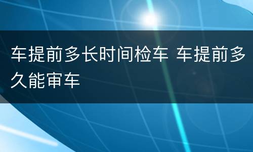 车提前多长时间检车 车提前多久能审车